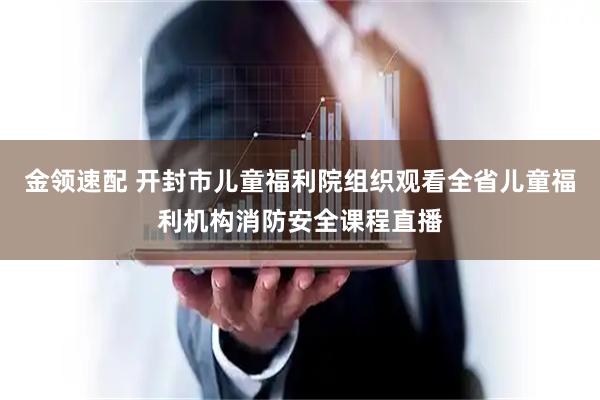 金领速配 开封市儿童福利院组织观看全省儿童福利机构消防安全课程直播