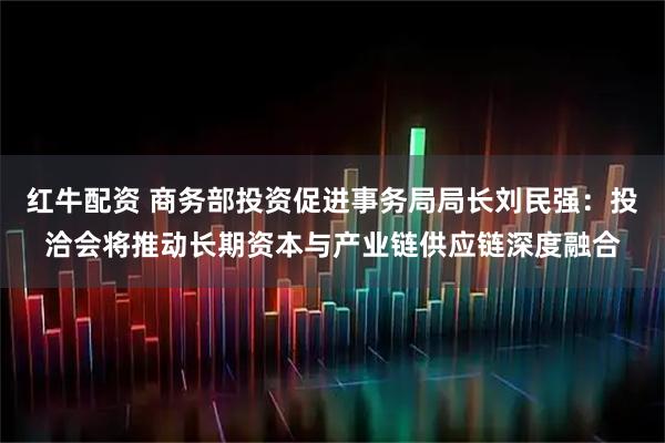 红牛配资 商务部投资促进事务局局长刘民强：投洽会将推动长期资本与产业链供应链深度融合