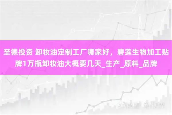 至德投资 卸妆油定制工厂哪家好，碧莲生物加工贴牌1万瓶卸妆油大概要几天_生产_原料_品牌