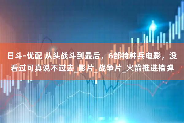 日斗-优配 从头战斗到最后，6部特种兵电影，没看过可真说不过去_影片_战争片_火箭推进榴弹
