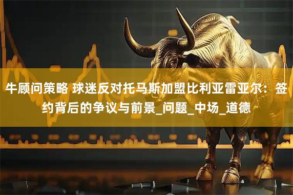 牛顾问策略 球迷反对托马斯加盟比利亚雷亚尔：签约背后的争议与前景_问题_中场_道德