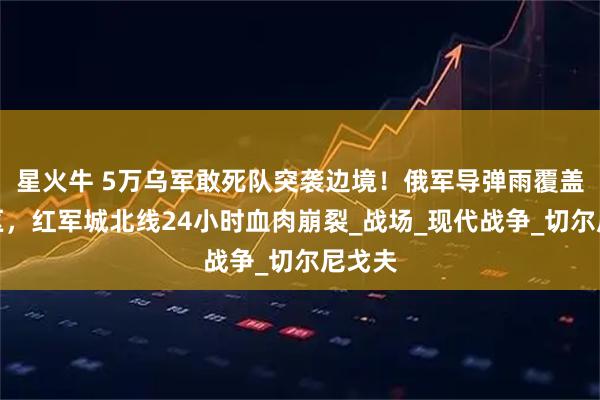 星火牛 5万乌军敢死队突袭边境！俄军导弹雨覆盖集结区，红军城北线24小时血肉崩裂_战场_现代战争_切尔尼戈夫