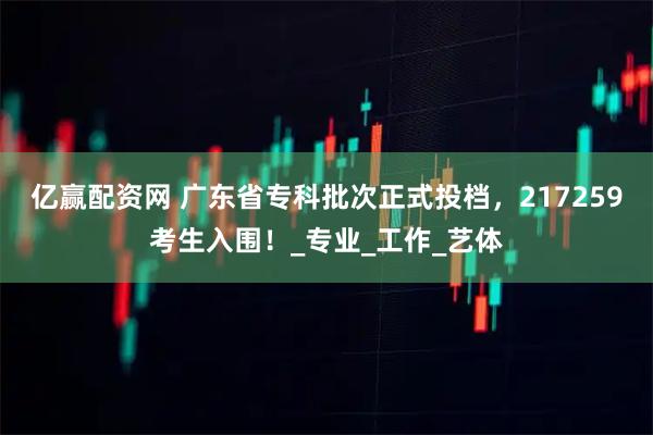 亿赢配资网 广东省专科批次正式投档，217259考生入围！_专业_工作_艺体
