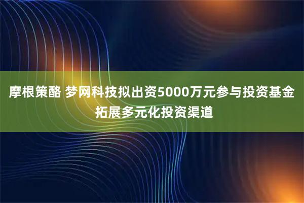 摩根策酪 梦网科技拟出资5000万元参与投资基金 拓展多元化投资渠道