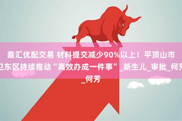 嘉汇优配交易 材料提交减少90%以上！平顶山市卫东区持续推动“高效办成一件事”_新生儿_审批_何芳