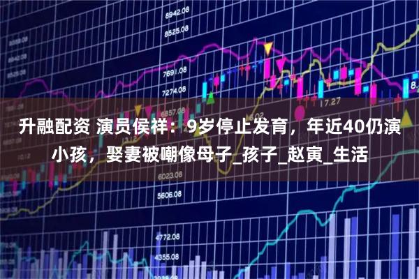 升融配资 演员侯祥：9岁停止发育，年近40仍演小孩，娶妻被嘲像母子_孩子_赵寅_生活