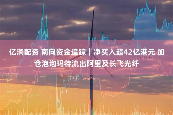 亿润配资 南向资金追踪｜净买入超42亿港元 加仓泡泡玛特流出阿里及长飞光纤