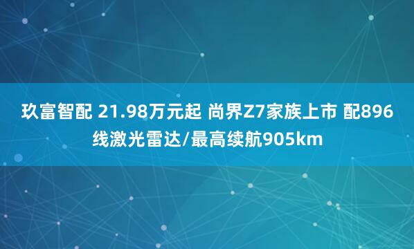 玖富智配 21.98万元起 尚界Z7家族上市 配896线激光雷达/最高续航905km