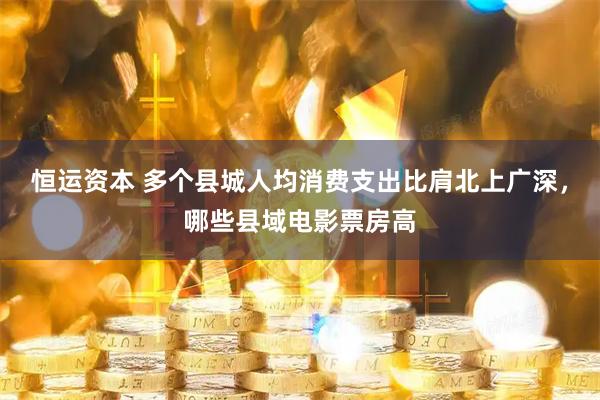 恒运资本 多个县城人均消费支出比肩北上广深，哪些县域电影票房高