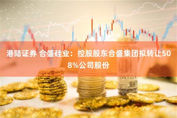 港陆证券 合盛硅业：控股股东合盛集团拟转让508%公司股份